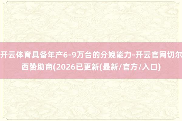 开云体育具备年产6-9万台的分娩能力-开云官网切尔西赞助商(2026已更新(最新/官方/入口)
