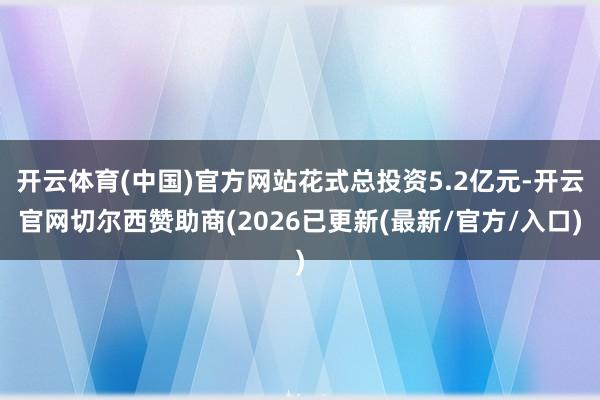 开云体育(中国)官方网站花式总投资5.2亿元-开云官网切尔西赞助商(2026已更新(最新/官方/入口)