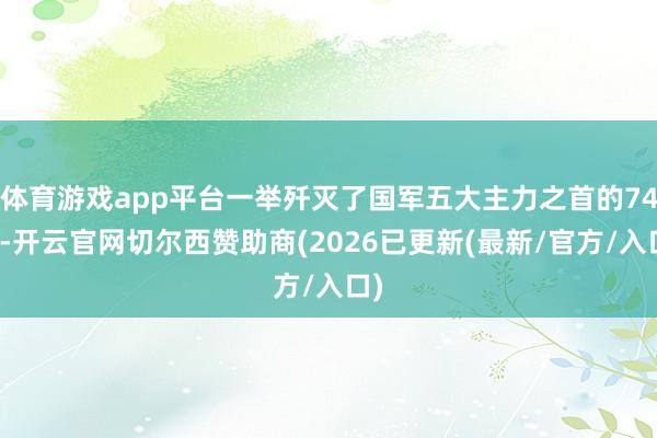 体育游戏app平台一举歼灭了国军五大主力之首的74师-开云官网切尔西赞助商(2026已更新(最新/官方/入口)