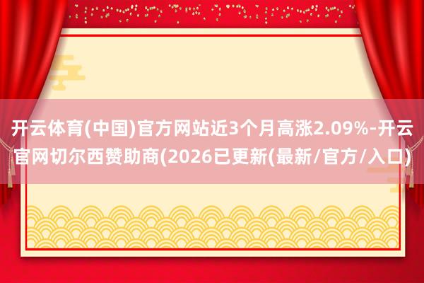开云体育(中国)官方网站近3个月高涨2.09%-开云官网切尔西赞助商(2026已更新(最新/官方/入口)