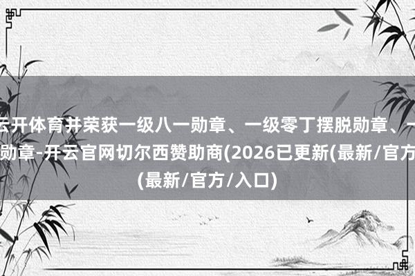 云开体育并荣获一级八一勋章、一级零丁摆脱勋章、一级解放勋章-开云官网切尔西赞助商(2026已更新(最新/官方/入口)