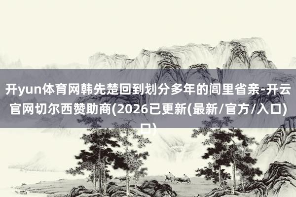 开yun体育网韩先楚回到划分多年的闾里省亲-开云官网切尔西赞助商(2026已更新(最新/官方/入口)