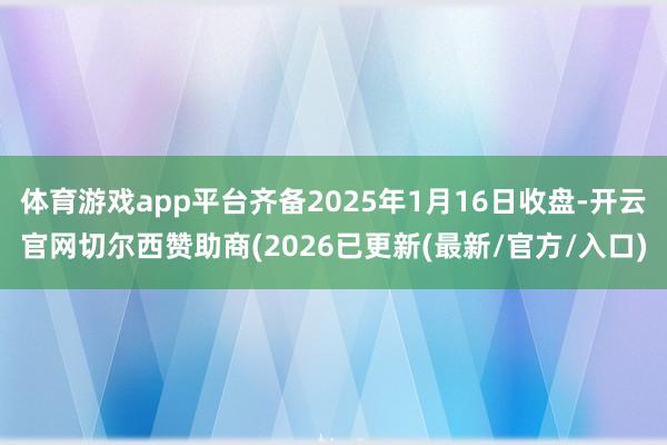 体育游戏app平台齐备2025年1月16日收盘-开云官网切尔西赞助商(2026已更新(最新/官方/入口)