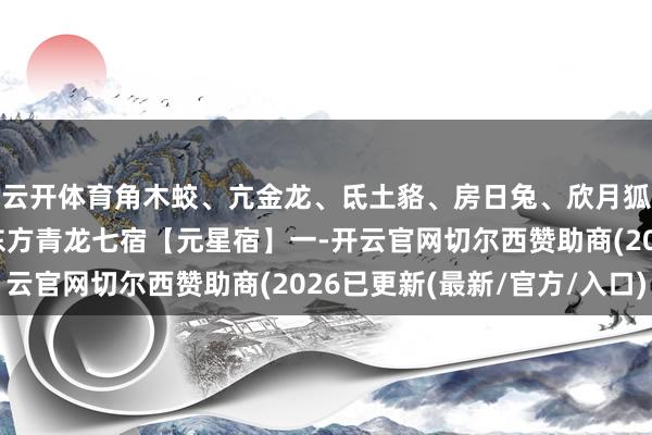 云开体育角木蛟、亢金龙、氐土貉、房日兔、欣月狐、尾火虎、箕水豹~东方青龙七宿【元星宿】一-开云官网切尔西赞助商(2026已更新(最新/官方/入口)