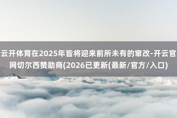 云开体育在2025年皆将迎来前所未有的窜改-开云官网切尔西赞助商(2026已更新(最新/官方/入口)