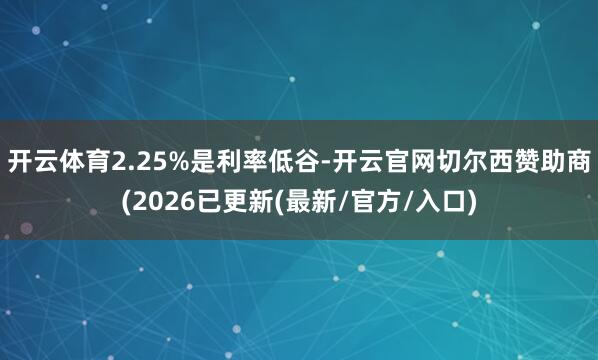 开云体育2.25%是利率低谷-开云官网切尔西赞助商(2026已更新(最新/官方/入口)