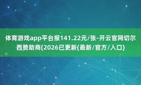 体育游戏app平台报141.22元/张-开云官网切尔西赞助商(2026已更新(最新/官方/入口)