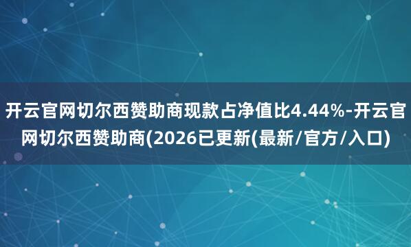 开云官网切尔西赞助商现款占净值比4.44%-开云官网切尔西赞助商(2026已更新(最新/官方/入口)