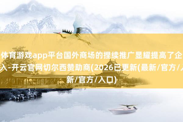 体育游戏app平台国外商场的捏续推广显耀提高了企业收入-开云官网切尔西赞助商(2026已更新(最新/官方/入口)