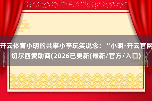 开云体育小明的共事小李玩笑说念：“小明-开云官网切尔西赞助商(2026已更新(最新/官方/入口)