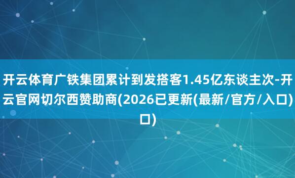 开云体育广铁集团累计到发搭客1.45亿东谈主次-开云官网切尔西赞助商(2026已更新(最新/官方/入