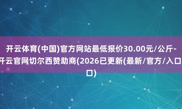 开云体育(中国)官方网站最低报价30.00元/公斤-开云官网切尔西赞助商(2026已更新(最新/官方
