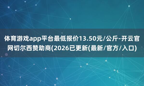 体育游戏app平台最低报价13.50元/公斤-开云官网切尔西赞助商(2026已更新(最新/官方/入口)