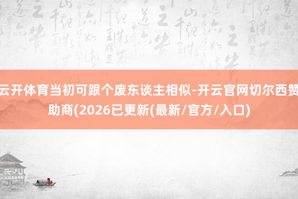 云开体育当初可跟个废东谈主相似-开云官网切尔西赞助商(2026已更新(最新/官方/入口)
