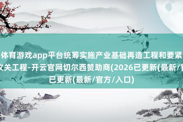 体育游戏app平台统筹实施产业基础再造工程和要紧期间装备攻关工程-开云官网切尔西赞助商(2026已更新(最新/官方/入口)