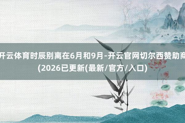 开云体育时辰别离在6月和9月-开云官网切尔西赞助商(2026已更新(最新/官方/入口)