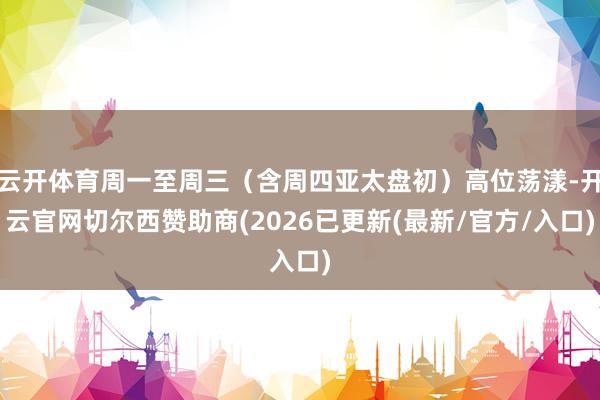 云开体育周一至周三（含周四亚太盘初）高位荡漾-开云官网切尔西赞助商(2026已更新(最新/官方/入口