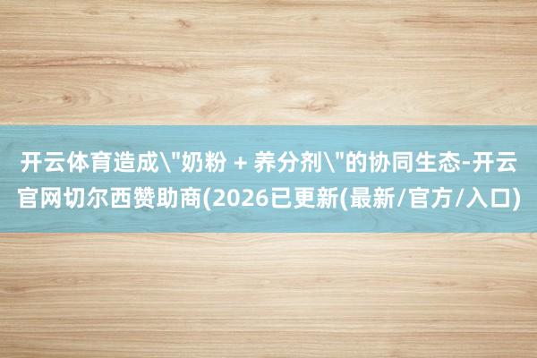 开云体育造成＂奶粉 + 养分剂＂的协同生态-开云官网切尔西赞助商(2026已更新(最新/官方/入口)