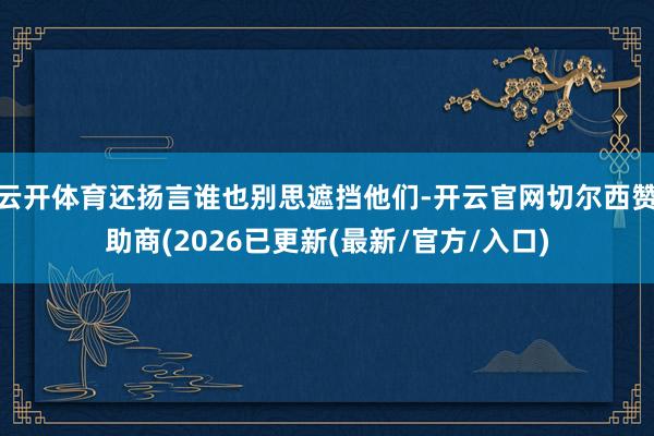 云开体育还扬言谁也别思遮挡他们-开云官网切尔西赞助商(2026已更新(最新/官方/入口)