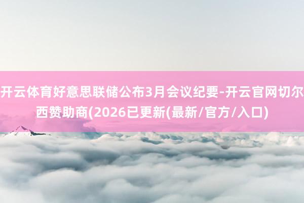 开云体育好意思联储公布3月会议纪要-开云官网切尔西赞助商(2026已更新(最新/官方/入口)