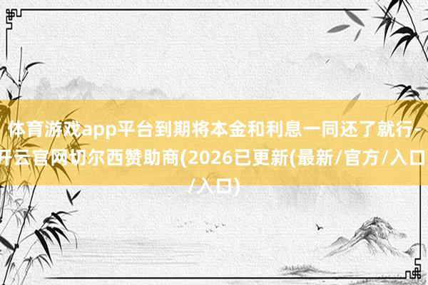 体育游戏app平台到期将本金和利息一同还了就行-开云官网切尔西赞助商(2026已更新(最新/官方/入口)