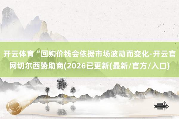 开云体育　　“回购价钱会依据市场波动而变化-开云官网切尔西赞助商(2026已更新(最新/官方/入口)