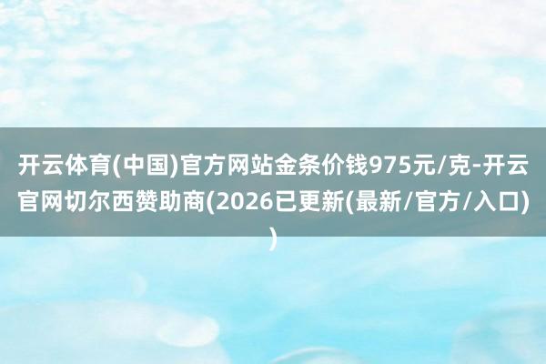开云体育(中国)官方网站金条价钱975元/克-开云官网切尔西赞助商(2026已更新(最新/官方/入口)
