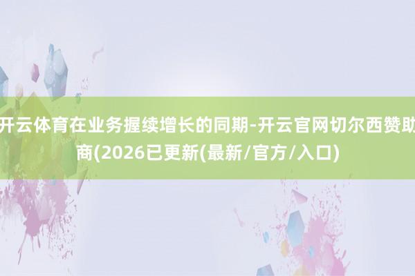 开云体育在业务握续增长的同期-开云官网切尔西赞助商(2026已更新(最新/官方/入口)
