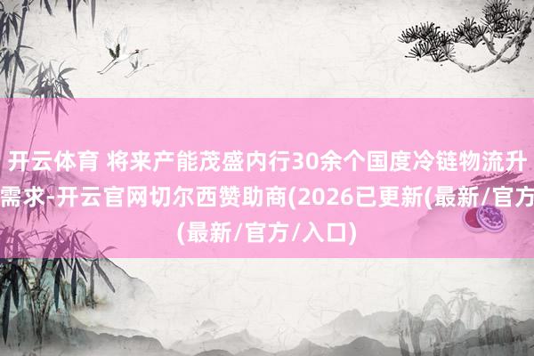 开云体育 将来产能茂盛内行30余个国度冷链物流升级订单需求-开云官网切尔西赞助商(2026已更新(最新/官方/入口)