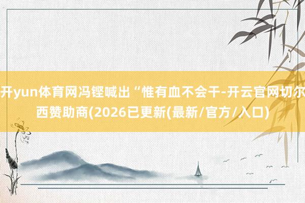 开yun体育网冯铿喊出“惟有血不会干-开云官网切尔西赞助商(2026已更新(最新/官方/入口)