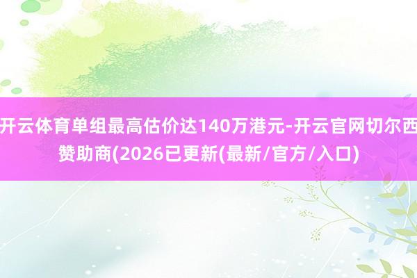 开云体育单组最高估价达140万港元-开云官网切尔西赞助商(2026已更新(最新/官方/入口)