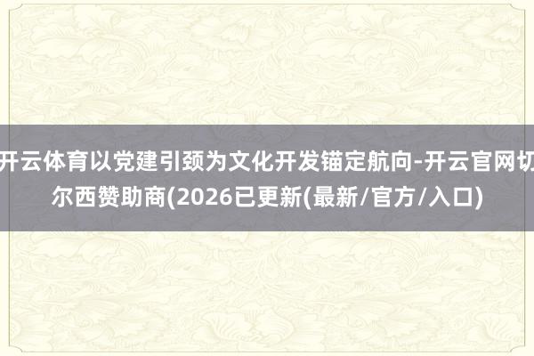 开云体育以党建引颈为文化开发锚定航向-开云官网切尔西赞助商(2026已更新(最新/官方/入口)