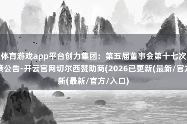 体育游戏app平台创力集团：第五届董事会第十七次会议决策公告-开云官网切尔西赞助商(2026已更新(