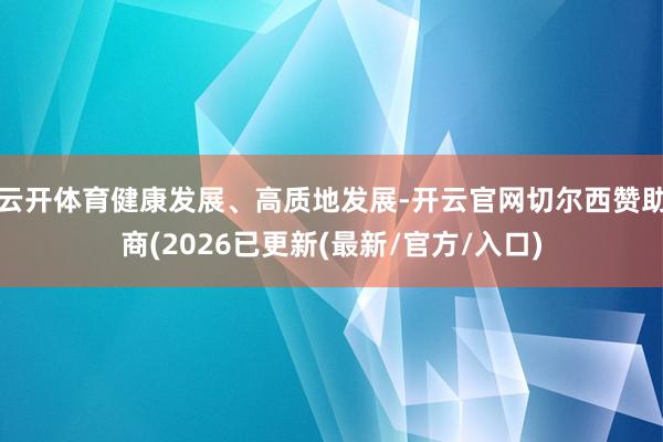 云开体育健康发展、高质地发展-开云官网切尔西赞助商(2026已更新(最新/官方/入口)