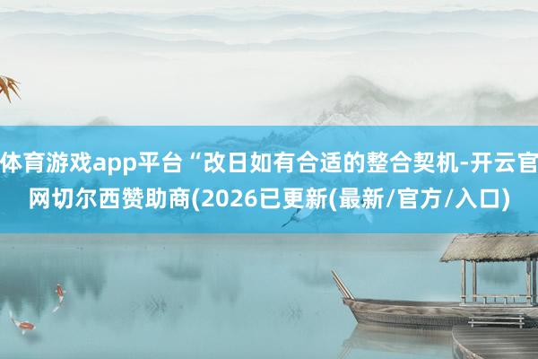 体育游戏app平台“改日如有合适的整合契机-开云官网切尔西赞助商(2026已更新(最新/官方/入口)