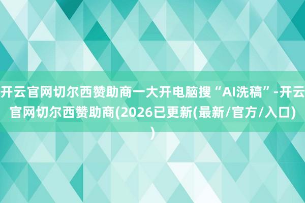 开云官网切尔西赞助商一大开电脑搜“AI洗稿”-开云官网切尔西赞助商(2026已更新(最新/官方/入口)