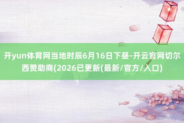 开yun体育网当地时辰6月16日下昼-开云官网切尔西赞助商(2026已更新(最新/官方/入口)