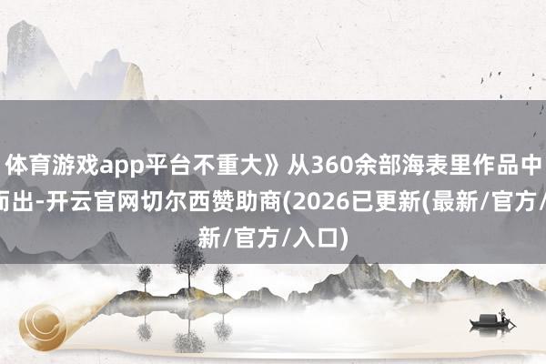 体育游戏app平台不重大》从360余部海表里作品中脱颖而出-开云官网切尔西赞助商(2026已更新(最新/官方/入口)