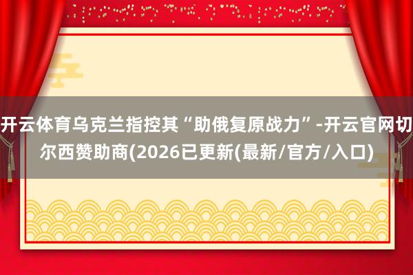 开云体育乌克兰指控其“助俄复原战力”-开云官网切尔西赞助商(2026已更新(最新/官方/入口)