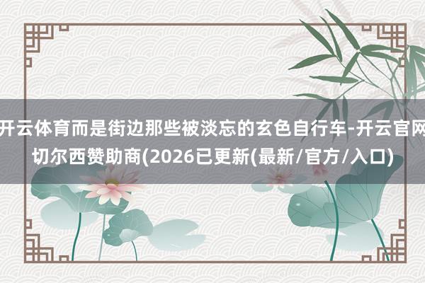 开云体育而是街边那些被淡忘的玄色自行车-开云官网切尔西赞助商(2026已更新(最新/官方/入口)