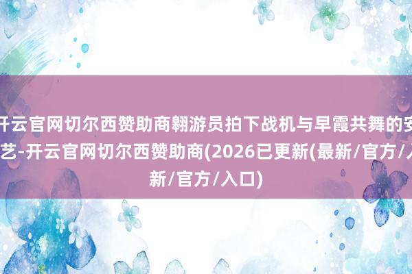 开云官网切尔西赞助商翱游员拍下战机与早霞共舞的安静技艺-开云官网切尔西赞助商(2026已更新(最新/