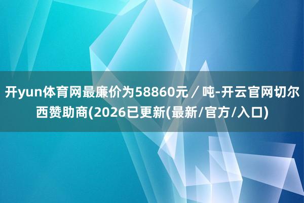 开yun体育网最廉价为58860元／吨-开云官网切尔西赞助商(2026已更新(最新/官方/入口)