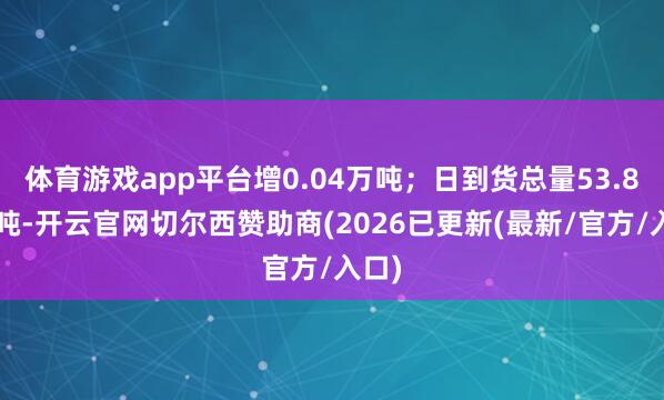 体育游戏app平台增0.04万吨；日到货总量53.85万吨-开云官网切尔西赞助商(2026已更新(最