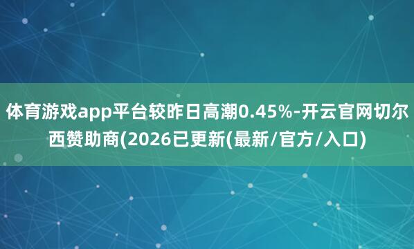 体育游戏app平台较昨日高潮0.45%-开云官网切尔西赞助商(2026已更新(最新/官方/入口)