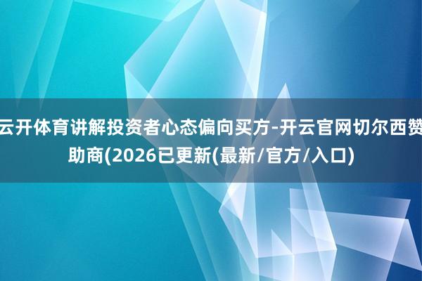 云开体育讲解投资者心态偏向买方-开云官网切尔西赞助商(2026已更新(最新/官方/入口)