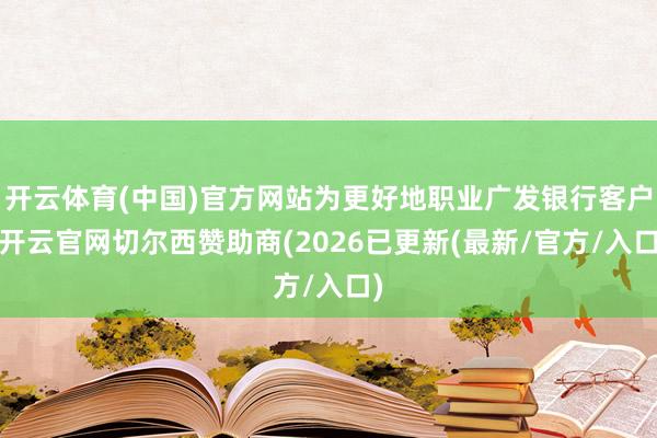 开云体育(中国)官方网站为更好地职业广发银行客户-开云官网切尔西赞助商(2026已更新(最新/官方/入口)