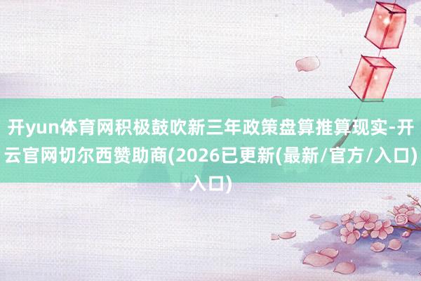 开yun体育网积极鼓吹新三年政策盘算推算现实-开云官网切尔西赞助商(2026已更新(最新/官方/入口