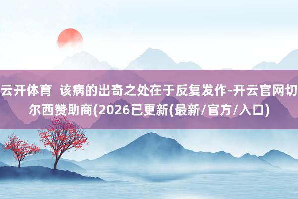 云开体育  该病的出奇之处在于反复发作-开云官网切尔西赞助商(2026已更新(最新/官方/入口)