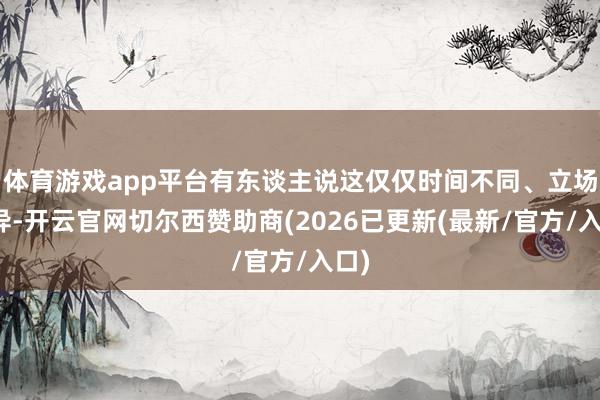 体育游戏app平台有东谈主说这仅仅时间不同、立场有异-开云官网切尔西赞助商(2026已更新(最新/官