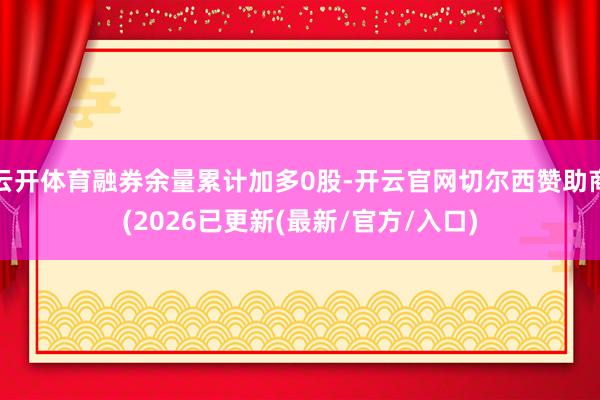云开体育融券余量累计加多0股-开云官网切尔西赞助商(2026已更新(最新/官方/入口)